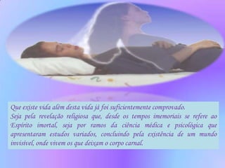 Que existe vida além desta vida já foi suficientemente comprovado.
Seja pela revelação religiosa que, desde os tempos imemoriais se refere ao
Espírito imortal, seja por ramos da ciência médica e psicológica que
apresentaram estudos variados, concluindo pela existência de um mundo
invisível, onde vivem os que deixam o corpo carnal.
 