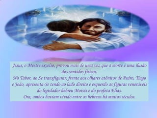 Jesus, o Mestre excelso, provou mais de uma vez que a morte é uma ilusão
                            dos sentidos físicos.
 No Tabor, ao Se transfigurar, frente aos olhares atônitos de Pedro, Tiago
e João, apresenta-Se tendo ao lado direito e esquerdo as figuras veneráveis
              do legislador hebreu Moisés e do profeta Elias.
      Ora, ambos haviam vivido entre os hebreus há muitos séculos.
 