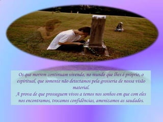 Os que morrem continuam vivendo, no mundo que lhes é próprio, o
espiritual, que somente não detectamos pela grosseria de nossa visão
                             material.
A prova de que prosseguem vivos a temos nos sonhos em que com eles
 nos encontramos, trocamos confidências, amenizamos as saudades.
 
