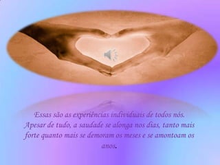 Essas são as experiências individuais de todos nós.
Apesar de tudo, a saudade se alonga nos dias, tanto mais
forte quanto mais se demoram os meses e se amontoam os
                          anos.
 