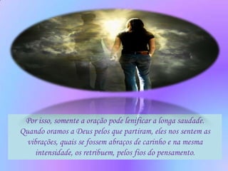 Por isso, somente a oração pode lenificar a longa saudade.
Quando oramos a Deus pelos que partiram, eles nos sentem as
  vibrações, quais se fossem abraços de carinho e na mesma
    intensidade, os retribuem, pelos fios do pensamento.
 