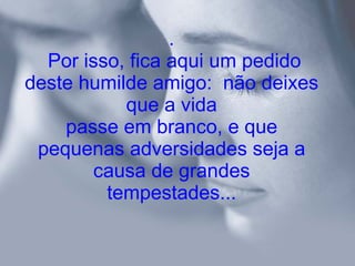 .  Por isso, fica aqui um pedido deste humilde amigo:  não deixes que a vida passe em branco, e que pequenas adversidades seja a causa de grandes tempestades... 