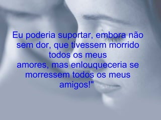 Eu poderia suportar, embora não sem dor, que tivessem morrido todos os meus amores, mas enlouqueceria se morressem todos os meus amigos!"   