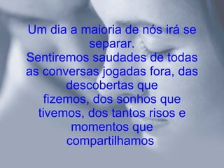 Um dia a maioria de nós irá se separar. Sentiremos saudades de todas as conversas jogadas fora, das descobertas que fizemos, dos sonhos que tivemos, dos tantos risos e momentos que compartilhamos   