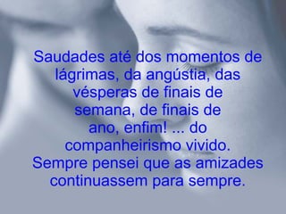 Saudades até dos momentos de lágrimas, da angústia, das vésperas de finais de semana, de finais de ano, enfim! ... do companheirismo vivido. Sempre pensei que as amizades continuassem para sempre. 
