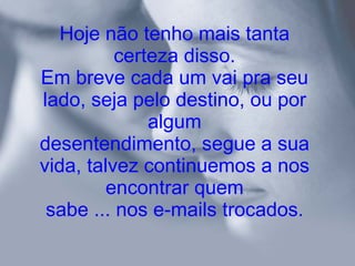 Hoje não tenho mais tanta certeza disso. Em breve cada um vai pra seu lado, seja pelo destino, ou por algum desentendimento, segue a sua vida, talvez continuemos a nos encontrar quem sabe ... nos e-mails trocados. 