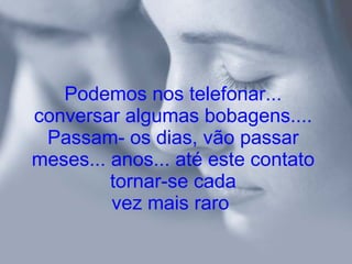 Podemos nos telefonar... conversar algumas bobagens.... Passam­ os dias, vão passar meses... anos... até este contato tornar-se cada vez mais raro   