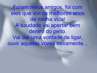 Foram meus amigos, foi com eles que vivi os melhores anos de minha vida! A saudade vai apertar bem dentro do peito. Vai dar uma vontade de ligar, ouvir aquelas vozes novamente... 