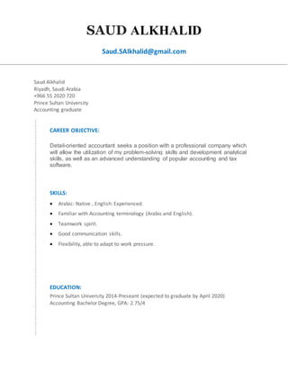 SAUD ALKHALID
Saud.SAlkhalid@gmail.com
Saud Alkhalid
Riyadh, Saudi Arabia
+966 55 2020 720
Prince Sultan University
Accounting graduate
CAREER OBJECTIVE:
Detail-oriented accountant seeks a position with a professional company which
will allow the utilization of my problem-solving skills and development analytical
skills, as well as an advanced understanding of popular accounting and tax
software.
SKILLS:
 Arabic: Native , English: Experienced.
 Familiar with Accounting terminology (Arabic and English).
 Teamwork spirit.
 Good communication skills.
 Flexibility, able to adapt to work pressure.
EDUCATION:
Prince Sultan University 2014-Preseant (expected to graduate by April 2020)
Accounting Bachelor Degree, GPA: 2.75/4
 