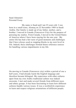 Saud Almutairi
Personal Essay
My name is Saud and I am 23 years old. I was
born in a small town, Alomaq on 22 November 1989 in Saudi
Arabia. Our family is made up of my father, mother, and a
brother. I moved to Canada (Vancouver City) for the purpose of
pursuing my studies. From Canada, I moved to the United States
of America where I have been staying for the one year. My
entire life has had a fair taste of good moments and challenges
that I have always used as stepping blocks to my next level in
life. Indeed, these challenges formed future reference sources
for handling various impediments in my life.
On moving to Canada (Vancouver city) within a period of one a
half years, I had already learnt the English language and
therefore became bilingual. My experience with other cultures
apart from my own Arabic traditional culture was indeed
awesome. I met and made several friends from different races
and ethnic groups. It has been fascinating to learn how different
cultures handle various issues. It was a worthwhile experience
to learn and respect religious orientations of different people.
 
