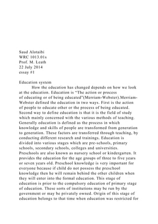 Saud Alotaibi
WRC 1013.01s
Prof. M. Leath
22 July 2014
essay #1
Education system
How the education has changed depends on how we look
at the education. Education is “The action or process
of educating or of being educated”(Merriam-Webster).Merriam-
Webster defined the education in two ways. First is the action
of people to educate other or the process of being educated.
Second way to define education is that it is the field of study
which mainly concerned with the various methods of teaching.
Generally education is defined as the process in which
knowledge and skills of people are transformed from generation
to generation. These factors are transferred through teaching, by
conducting different research and trainings. Education is
divided into various stages which are pre-schools, primary
schools, secondary schools, colleges and universities.
Preschools are also known as nursery school or kindergarten. It
provides the education for the age groups of three to five years
or seven years old. Preschool knowledge is very important for
everyone because if child do not possess the preschool
knowledge then he will remain behind the other children when
they will enter into the formal education. This stage of
education is prior to the compulsory education of primary stage
of education. These sorts of institutions may be run by the
government or may be privately owned. Origin of this stage of
education belongs to that time when education was restricted for
 