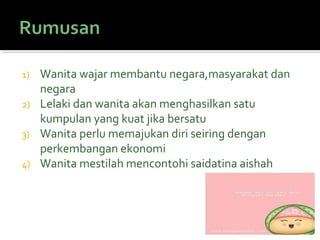 1) Wanita wajar membantu negara,masyarakat dan
negara
2) Lelaki dan wanita akan menghasilkan satu
kumpulan yang kuat jika bersatu
3) Wanita perlu memajukan diri seiring dengan
perkembangan ekonomi
4) Wanita mestilah mencontohi saidatina aishah
 