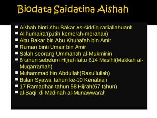  Aishah binti Abu Bakar As-siddiq radiallahuanh
 Al humaira’(putih kemerah-merahan)
 Abu Bakar bin Abu Khuhafah bin Amir
 Ruman binti Umair bin Amir
 Salah seorang Ummahah al-Mukminin
 8 tahun sebelum Hijrah iaitu 614 Masihi(Makkah al-
Muqarramah)
 Muhammad bin Abdullah(Rasullullah)
 Bulan Syawal tahun ke-10 Kenabian
 17 Ramadhan tahun 58 Hijrah(67 tahun)
 al-Baqi’ di Madinah al-Munawwarah
 