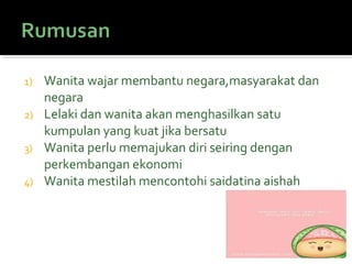 1) Wanita wajar membantu negara,masyarakat dan
negara
2) Lelaki dan wanita akan menghasilkan satu
kumpulan yang kuat jika bersatu
3) Wanita perlu memajukan diri seiring dengan
perkembangan ekonomi
4) Wanita mestilah mencontohi saidatina aishah
 