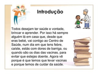 Introdução Todos desejam ter saúde e vontade, brincar e aprender. Por isso há sempre alguém lá em casa que, desde que eras bebé, vai contigo ao Centro de Saúde, num dia em que tens febre, caíste, estás com dores de barriga, ou quando são os dias das vacinas, para evitar que estejas doente. Agora vê porque é que temos que levar vacinas e porque temos de cuidar da saúde.  