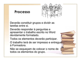 Processo  Deverão constituir grupos e dividir as tarefas entre si. Deverão responder à perguntas e apresentar o trabalho escrito no Word devidamente formatado. Todos os elementos deverão participar. O trabalho terá de ser impresso e entregue à Formadora. Não se esqueçam de colocar o nome de todos os elementos do grupo. 