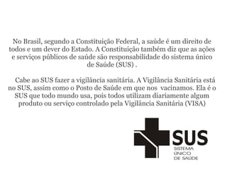 No Brasil, segundo a Constituição Federal, a saúde é um direito de
todos e um dever do Estado. A Constituição também diz que as ações
e serviços públicos de saúde são responsabilidade do sistema único
de Saúde (SUS) .
Cabe ao SUS fazer a vigilância sanitária. A Vigilância Sanitária está
no SUS, assim como o Posto de Saúde em que nos vacinamos. Ela é o
SUS que todo mundo usa, pois todos utilizam diariamente algum
produto ou serviço controlado pela Vigilância Sanitária (VISA)
 