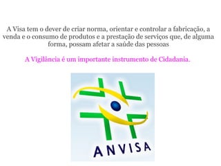 A Visa tem o dever de criar norma, orientar e controlar a fabricação, a
venda e o consumo de produtos e a prestação de serviços que, de alguma
forma, possam afetar a saúde das pessoas
A Vigilância é um importante instrumento de Cidadania.
 