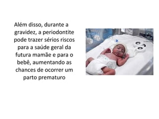 Além disso, durante a gravidez, a periodontite pode trazer sérios riscos para a saúde geral da futura mamãe e para o bebê, aumentando as chances de ocorrer um parto prematuro 