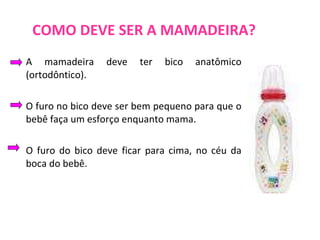 COMO DEVE SER A MAMADEIRA? A mamadeira deve ter bico anatômico (ortodôntico). O furo no bico deve ser bem pequeno para que o bebê faça um esforço enquanto mama. O furo do bico deve ficar para cima, no céu da boca do bebê.  