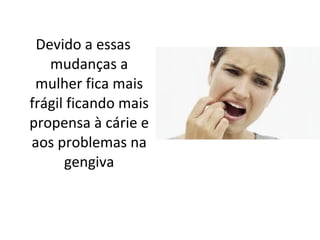 Devido a essas mudanças a mulher fica mais frágil ficando mais propensa à cárie e aos problemas na gengiva 