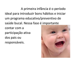 A primeira infância é o período ideal para introduzir bons hábitos e iniciar um programa educativo/preventivo de saúde bucal. Nessa fase é importante contar com a  participação ativa  dos pais ou  responsáveis.  