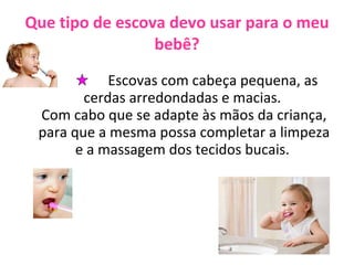 Que tipo de escova devo usar para o meu bebê? Escovas com cabeça pequena, as cerdas arredondadas e macias.  Com cabo que se adapte às mãos da criança, para que a mesma possa completar a limpeza e a massagem dos tecidos bucais.  