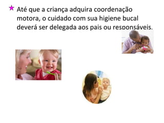 Até que a criança adquira coordenação motora, o cuidado com sua higiene bucal deverá ser delegada aos pais ou responsáveis .  