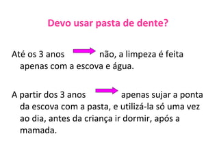 Devo usar pasta de dente? Até os 3 anos não, a limpeza é feita apenas com a escova e água. A partir dos 3 anos apenas sujar a ponta da escova com a pasta, e utilizá-la só uma vez ao dia, antes da criança ir dormir, após a mamada.  