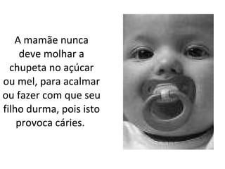 A mamãe nunca deve molhar a chupeta no açúcar ou mel, para acalmar ou fazer com que seu filho durma, pois isto provoca cáries.   