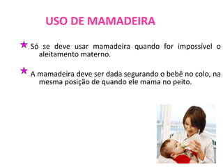 USO DE MAMADEIRA Só se deve usar mamadeira quando for impossível o aleitamento materno. A mamadeira deve ser dada segurando o bebê no colo, na mesma posição de quando ele mama no peito.  