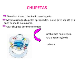 CHUPETAS   O melhor é que o bebê não use chupeta.   Mesmo usando chupetas apropriadas,  o uso deve ser até os 2 anos de idade no máximo.   Usar chupeta por muito tempo  problemas na estética, fala e respiração da  criança. 