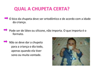 QUAL A CHUPETA CERTA? O bico da chupeta deve ser ortodôntico e de acordo com a idade da criança. Pode ser de látex ou silicone, não importa. O que importa é o formato. Não se deve dar a chupeta  para a criança o dia todo,  apenas quando ela tiver  sono ou muita vontade.  