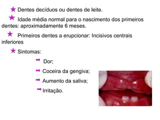 Dentes decíduos ou dentes de leite. Idade média normal para o nascimento dos primeiros dentes: aproximadamente 6 meses. Primeiros dentes a erupcionar: Incisivos centrais inferiores Sintomas:  Dor;   Coceira da gengiva;   Aumento da saliva;   Irritação. 