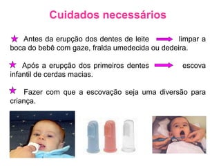 Cuidados necessários Antes da erupção dos dentes de leite  limpar a boca do bebê com gaze, fralda umedecida ou dedeira. Após a erupção dos primeiros dentes  escova infantil de cerdas macias. Fazer com que a escovação seja uma diversão para criança. 