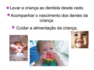 Levar a criança ao dentista desde cedo. Acompanhar o nascimento dos dentes da criança  Cuidar a alimentação da criança. 