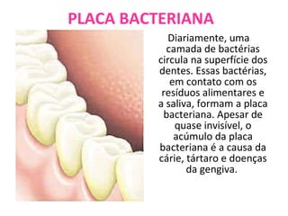 PLACA BACTERIANA Diariamente, uma camada de bactérias circula na superfície dos dentes. Essas bactérias, em contato com os resíduos alimentares e a saliva, formam a placa bacteriana. Apesar de quase invisível, o acúmulo da placa bacteriana é a causa da cárie, tártaro e doenças da gengiva.  