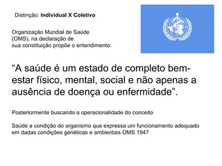 Organização Mundial de Saúde  (OMS), na declaração de  sua constituição propõe o entendimento:  “ A saúde é um estado de completo bem-estar físico, mental, social e não apenas a ausência de doença ou enfermidade”. Posteriormente buscando a operacionalidade do conceito Saúde a condição do organismo que expressa um funcionamento adequado em dadas condições genéticas e ambientais OMS 1947 Distinção:  Individual X Coletivo 