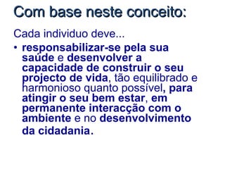 Com base neste conceito: Cada individuo deve... responsabilizar-se pela sua saúde  e  desenvolver a capacidade de construir o seu projecto de vida , tão equilibrado e harmonioso quanto possível , para atingir o seu bem estar ,  em permanente interacção com o ambiente  e no  desenvolvimento da cidadania . 