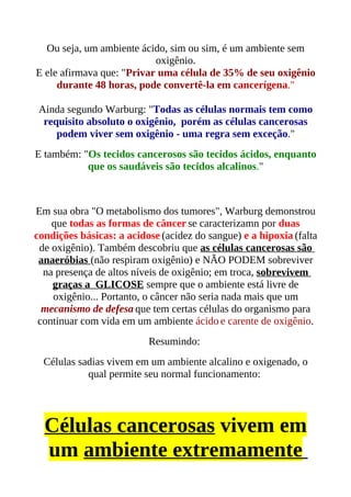 Ou seja, um ambiente ácido, sim ou sim, é um ambiente sem
                           oxigênio.
E ele afirmava que: "Privar uma célula de 35% de seu oxigênio
     durante 48 horas, pode convertê-la em cancerígena."

 Ainda segundo Warburg: "Todas as células normais tem como
  requisito absoluto o oxigênio, porém as células cancerosas
     podem viver sem oxigênio - uma regra sem exceção."
E também: "Os tecidos cancerosos são tecidos ácidos, enquanto
           que os saudáveis são tecidos alcalinos."



Em sua obra "O metabolismo dos tumores", Warburg demonstrou
    que todas as formas de câncer se caracterizamn por duas
condições básicas: a acidose (acidez do sangue) e a hipoxia (falta
 de oxigênio). Também descobriu que as células cancerosas são
 anaeróbias (não respiram oxigênio) e NÃO PODEM sobreviver
  na presença de altos níveis de oxigênio; em troca, sobrevivem
    graças a GLICOSE sempre que o ambiente está livre de
    oxigênio... Portanto, o câncer não seria nada mais que um
  mecanismo de defesa que tem certas células do organismo para
 continuar com vida em um ambiente ácido e carente de oxigênio.
                          Resumindo:
  Células sadias vivem em um ambiente alcalino e oxigenado, o
            qual permite seu normal funcionamento:




  Células cancerosas vivem em
  um ambiente extremamente
 