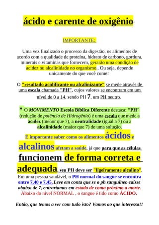 ácido e carente de oxigênio:
                       IMPORTANTE:

   Uma vez finalizado o processo da digestão, os alimentos de
acordo com a qualidade de proteína, hidrato de carbono, gordura,
  minerais e vitaminas que fornecem, gerarão uma condição de
    acidez ou alcalinidade no organismo.. Ou seja, depende
                 unicamente do que você come!

O "resultado acidificante ou alcalinizante" se mede através de
uma escala chamada "PH", cujos valores se encontram em um
         nível de 0 a 14, sendo PH 7, um PH neutro.

 * O MOVIMENTO Escola Bíblica Diferente destaca: "PH"
 (redução de potência de Hidrogênio) é uma escala que mede a
     acidez (menor que 7), a neutralidade (igual a 7) ou a
          alcalinidade (maior que 7) de uma solução.

    É importante saber como os alimentos    ácidos e
alcalinos afetam a saúde, já que para que as células
funcionem de forma correta e
adequada, seu PH deve ser "ligeiramente alcalino".
 Em uma pessoa saudável, o PH normal do sangue se encontra
 entre 7,40 e 7,45. Leve em conta que se o ph sanguíneo caísse
 abaixo de 7, entraríamos em estado de coma próximo a morte.
  Abaixo do nivel NORMAL , o sangue é tido como ÁCIDO.

Então, que temos a ver com tudo isto? Vamos ao que interessa!!
 