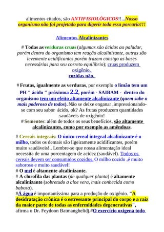alimentos citados, são ANTIFISIOLÓGICOS!!...Nosso
 organismo não foi projetado para digerir toda essa porcaria!!!

                   Alimentos Alcalinizantes
  # Todas as verduras cruas (algumas são ácidas ao paladar,
porém dentro do organismo tem reação alcalinizante, outras são
     levemente acidificantes porém trazem consigo as bases
    necessárias para seu correto equilíbrio); cruas produzem
                            oxigênio,
                          cozidas não.
# Frutas, igualmente as verduras, por exemplo o limão tem um
  PH " ácido " próximoa 2.2, porém - SAIBAM - dentro do
organismo tem um efeito altamente alcalinizante (quem sabe o
mais poderoso de todos). Não se deixe enganar ,impressionando-
  se com seu sabor ácido, ok? As frutas produzem quantidades
                    saudáveis de oxigênio!
  # Sementes: além de todos os seus benefícios, são altamente
       alcalinizantes, como por exemplo as amêndoas.
# Cereais integrais: O único cereal integral alcalinizante é o
milho, todos os demais são ligeiramente acidificantes, porém
muito saudáveis!.. Lembre-se que nossa alimentação ideal
necessita de uma porcentagem de acidez (saudável). Todos os
cereais devem ser consumidos cozidos. O milho cozido ,é muito
saboroso e muito saudável!
# O mel é altamente alcalinizante.
# A clorofila das plantas (de qualquer planta) é altamente
alcalinizante (sobretudo a aloe vera, mais conhecida como
babosa).
#Á água é importantíssima para a produção de oxigênio. "A
desidratação crônica é o estressante principal do corpo e a raiz
da maior parte de todas as enfermidades degenerativas",
afirma o Dr. Feydoon Batmanghelidj.#O exercício oxigena todo
 