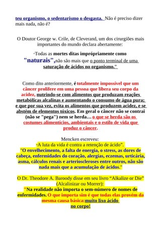 teu organismo, o sedentarismo o desgasta. Não é preciso dizer
mais nada, não é?


O Doutor George w. Crile, de Cleverand, um dos cirurgiões mais
         importantes do mundo declara abertamente:
        “Todas
           as mortes ditas imprópriamente como
   "naturais",não são mais que o ponto terminal de uma
         saturação de ácidos no organismo.”


    Como dito anteriormente, é totalmente impossível que um
    câncer prolifere em uma pessoa que libera seu corpo da
   acidez, nutrindo-se com alimentos que produzam reações
 metabólicas alcalinas e aumentando o consumo de água pura;
e que por sua vez, evita os alimentos que produzem acidez, e se
abstém de elementos tóxicos. Em geral o câncer não se contrai
     (não se "pega") nem se herda… o que se herda são os
    costumes alimentícios, ambientais e o estilo de vida que
                        produz o câncer.

                      Mencken escreveu:
         “A luta da vida é contra a retenção de ácido”.
  "O envelhecimento, a falta de energia, o stress, as dores de
cabeça, enfermidades do coração, alergias, eczemas, urticária,
 asma, cálculos renais e arterioscleroses entre outros, não são
           nada mais que a acumulação de ácidos."

O Dr. Theodore A. Baroody disse em seu livro “Alkalize or Die”
                  (Alcalinizar ou Morrer):
   "Na realidade não importa o sem-número de nomes de
enfermidades. O que importa sim é que todas elas provém da
           mesma causa básica:muito lixo ácido
                         no corpo!
 
