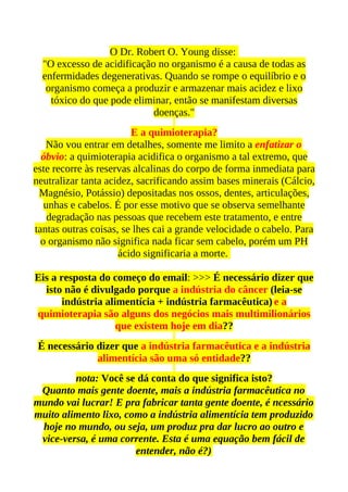 O Dr. Robert O. Young disse:
  "O excesso de acidificação no organismo é a causa de todas as
  enfermidades degenerativas. Quando se rompe o equilíbrio e o
   organismo começa a produzir e armazenar mais acidez e lixo
    tóxico do que pode eliminar, então se manifestam diversas
                            doenças."
                        E a quimioterapia?
   Não vou entrar em detalhes, somente me limito a enfatizar o
  óbvio: a quimioterapia acidifica o organismo a tal extremo, que
este recorre às reservas alcalinas do corpo de forma inmediata para
neutralizar tanta acidez, sacrificando assim bases minerais (Cálcio,
 Magnésio, Potássio) depositadas nos ossos, dentes, articulações,
   unhas e cabelos. É por esse motivo que se observa semelhante
    degradação nas pessoas que recebem este tratamento, e entre
tantas outras coisas, se lhes cai a grande velocidade o cabelo. Para
  o organismo não significa nada ficar sem cabelo, porém um PH
                     ácido significaria a morte.

Eis a resposta do começo do email: >>> É necessário dizer que
  isto não é divulgado porque a indústria do câncer (leia-se
       indústria alimentícia + indústria farmacêutica) e a
quimioterapia são alguns dos negócios mais multimilionários
                    que existem hoje em dia??
 É necessário dizer que a indústria farmacêutica e a indústria
              alimentícia são uma só entidade??
         nota: Você se dá conta do que significa isto?
 Quanto mais gente doente, mais a indústria farmacêutica no
mundo vai lucrar! E pra fabricar tanta gente doente, é ncessário
muito alimento lixo, como a indústria alimentícia tem produzido
 hoje no mundo, ou seja, um produz pra dar lucro ao outro e
 vice-versa, é uma corrente. Esta é uma equação bem fácil de
                       entender, não é?)
 