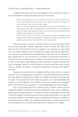 ESTRATÉGIAS DE (DE)MARCAÇÃO – CORPO PROBLEMA

Ao falarem de algumas de suas preocupações com o manejo do corpo, as
jovens participantes da pesquisa expressaram-se como segue.
Betina – Por exemplo, se eu vou sair amanhã, eu fico ontem e hoje sem comer. Eu fico
dois dias sem comer, para, no dia da festa, eu ficar magra. No dia festa, eu consigo; nos
outros dias, antes, é que, às vezes, eu não consigo.
Janaína – É que, se tu quiseres botar uma blusinha curtinha, com uma barriguinha... as
pessoas não se sentem bem. Eu queria colocar uma blusinha e ficar com a barriguinha de
fora, e tem aquela “baita” barriga. E também, se tu vais a uma festa te achando gordinha e
vês alguém bem magra, tu já se sentes inferior.
Betina – Tipo eu, se eu for a uma festa, eu vou colocar um vestido muito colado. Eu não
sou gorda, eu sei disso. Então, fica saltado, e o vestido fica estranho. Olhando nas outras
pessoas, eu não acho feio, mas olhando em mim, porque eu acho.

Nessas discussões, as jovens conversam sobre como e por que fazem dietas
nos dias que antecedem ocasiões significativas, como as festas. Para Betina, ficar
dois dias sem comer funciona como um objetivo a ser alcançado, ou seja, poder
usar um vestido colado sem que a barriga fique saltada, aparecendo. Algumas jovens referem suas preferências na escolha da dieta. Tal escolha não é colocada em
ação cotidianamente, mas somente nos momentos em que acham adequado, o
que permite que essa dieta possa ser “radical”, como deixar de comer por um par
de dias ou não ingerir nada sólido pelo mesmo período. As ações individuais das
jovens congregam ações de um olhar sobre si mesmas e sobre seu corpo, ao examinar as celulites, as estrias e o abdômen proeminente em busca de “defeitos”
corporais.
Quando se trata de enunciar o resultado do olhar sobre si mesmas, as jovens
assumem um tom resignado por não estarem cumprindo integralmente os imperativos das políticas de promoção da saúde. Em relação aos discursos de promoção
da saúde, vê-se que desde muito cedo elas passam a ser responsabilizadas pela
ausência ou não de doenças. O resultado mais comum, quando não conseguem
alterar suas rotinas “pouco saudáveis”, é a autoculpabilização por essas atitudes.
Aqui o corpo jovem feminino é objeto de luta por fechar a boca e torná-lo
aceitável e desejável. A aparência do corpo e de partes do corpo, como o abdômen,
parece exigir, por parte das jovens, uma dose de sacrifício, autodisciplina, autocontrole
e força de vontade. As ações intencionais que as jovens desenvolvem nos dias que
antecedem às festas se assemelham a uma moralização das condutas, na medida em
que parecem querer refletir que o julgamento dos outros e a autocensura têm que
ser respondidos com um domínio da mente sobre o corpo (LUPTON, 2000).

Rev. Bras. Cienc. Esporte, Campinas, v. 27, n. 3, p. 103-118, maio 2006

113

 