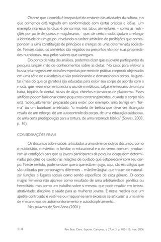 Ocorre que a comida é inseparável do restante das atividades da cultura, e o
que comemos está regrado em conformidade com certas práticas e idéias. Um
exemplo interessante disso é pensarmos nos tabus alimentares – como as restrições por parte de judeus e muçulmanos – que, de certo modo, ajudam a reforçar
a identidade de um grupo, revelando o caráter arbitrário de proibições que correspondem a uma constituição de princípios e crenças de uma determinada sociedade. Nesses casos, os alimentos são negados ou prescritos não por suas propriedades nutricionais, mas pelos valores que carregam.
Do ponto de vista das análises, podemos dizer que as jovens participantes da
pesquisa lançam mão de conhecimentos sobre as dietas. No caso, para efetivar a
busca pela magreza em ocasiões especiais por meio de práticas corporais objetivadas
em uma série de cuidados que vão posicionando e demarcando o corpo. As garotas (mais do que os garotos) são educadas para exibir seu corpo de acordo com a
moda, que nesse momento inclui o uso de miniblusas, calças e minissaias de cintura
baixa, biquínis fio dental, blusas de alças, chinelos e tamancos de plataforma. Esses
artifícios podem funcionar como pequenos constrangimentos, quando o corpo não
está “adequadamente” preparado para exibir, por exemplo, uma barriga em “forma” ou um bumbum arrebitado: “o modelo de beleza que deve ser alcançado
resulta de um esforço, de um autocontrole do corpo, de uma educação cuidadosa,
de uma certa predisposição para a tortura, de uma retomada bíblica” (SOARES, 2003,
p. 16).
CONSIDERAÇÕES FINAIS

Os discursos sobre saúde, articulados a uma série de outros discursos, como
o publicitário, o estético, o familiar, o educacional e o do senso comum, produziram as condições para que as jovens participantes da pesquisa ocupassem determinadas posições de sujeito nas relações de cuidado que estabelecem com seu corpo. Nesse sentido, pode-se dizer que o que está em jogo, aqui, são estratégias que
são utilizadas por personagens diferentes – mãe/irmão/pai, que tratam de naturalizar funções e lugares sociais como sendo específicos de cada gênero. O corpo
magro feminino não aparece como resultado de uma arbitrariedade genética ou
hereditária, mas como um trabalho sobre si mesma, que pode resultar em beleza,
atratividade, disciplina e saúde para as mulheres jovens. É nessa medida que um
apetite controlado e vestir-se ou maquiar-se sem excessos se articulam a uma série
de mecanismos de automonitoramento e autodisciplinamento.
Nas palavras de Sant’Anna (2001):

114

Rev. Bras. Cienc. Esporte, Campinas, v. 27, n. 3, p. 103-118, maio 2006

 