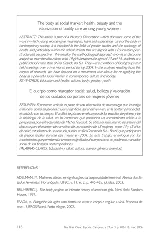 The body as social marker: health, beauty and the
valorization of bodily care among young women
ABSTRACT: This article is part of a Master’s Dissertation which discusses some of the
ways in which young women give meaning to, learn and experience care of the body in
contemporary society. It is inscribed in the fields of gender studies and the sociology of
health, and particularly within the critical strands that are aligned with a Foucaultian poststructuralist perspective. We employ the methodological approach known as discourse
analysis to examine discussions with 18 girls between the ages of 13 and 15, students at a
public school in the state of Rio Grande do Sul. They were members of focal groups that
held meetings over a two month period during 2004. In the analyses resulting from this
corpus of research, we have focused on a movement that allows for re-signifying the
body as a powerful social marker in contemporary culture and society.
KEY-WORDS: Education and health; culture; body; gender; youth.

El cuerpo como marcador social: salud, belleza y valoración
de los cuidados corporales de mujeres jóvenes
RESUMEN: El presente artículo es parte de una disertación de maestrazgo que investiga
la manera como las jóvenes mujeres significan, aprenden y viven, en la contemporaneidad,
el cuidado con su cuerpo. El análisis se plantea en el campo de los estudios de género y de
la sociología de la salud, en las corrientes que proponen un acercamiento crítico a la
perspectiva pos-estructuralista de Michel Foucault. Se utiliza el instrumento de análisis del
discurso para el examen de narrativas de una muestra de 18 mujeres entre 13 y 15 años
de edad, estudiantes de una escuela pública en Rio Grande do Sul – Brazil, que participaron
de grupos focales durante dos meses en 2004. En este trabajo, el enfoque son los
movimientos que permiten dar un nuevo significado al cuerpo como un poderoso marcador
social de los tiempos contemporáneos.
PALABRAS CLAVES: Educación y salud; cultura; cuerpo; género; juventud.

REFERÊNCIAS
ADELMAN, M. Mulheres atletas: re-significações da corporalidade feminina? Revista dos Estudos Feministas, Florianópolis, UFSC, v. 11, n. 2, p. 445-465, jul./dez. 2003.
BRUMBERG, J. The body project: an intimate history of american girls. New York: Random
House, 1997.
FRAGA, A. Evangelho do agito: uma forma de ativar o corpo e regular a vida. Proposta de
tese – UFRGS/Faced, Porto Alegre, 2002.

116

Rev. Bras. Cienc. Esporte, Campinas, v. 27, n. 3, p. 103-118, maio 2006

 