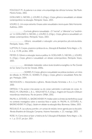 FOUCAULT, M. As palavras e as coisas: uma arqueologia das ciências humanas. São Paulo:
Martins Fontes, 2002.
GOELLNER, S.; NECKEL, J.; LOURO, G. (Orgs.). Corpo, gênero e sexualidade: um debate
contemporâneo na educação. Petrópolis: Vozes, 2003.
LOURO, G. Um corpo estranho. Ensaios sobre sexualidade e teoria queer. Belo Horizonte:
Autêntica, 2004.
. Currículo, gênero e sexualidade – O “normal”, o “diferente” e o “excêntrico”. In: GOELLNER, S.; NECKEL, J.; LOURO, G. (Orgs.). Corpo, gênero e sexualidade: um
debate contemporâneo. Petrópolis: Vozes, 2003.
. Gênero, sexualidade e educação: uma perspectiva pós-estruturalista.
Petrópolis, Vozes, 1997.
LUPTON, D. Corpos, prazeres e práticas do eu. Educação & Realidade, Porto Alegre, v. 25,
n. 2, p. 15-48, jul./dez. 2000.
MEYER, D. Gênero e educação: teoria e política. In: GOELLNER, S.; NECKEL, J.; LOURO,
G. (Orgs.). Corpo, gênero e sexualidade: um debate contemporâneo. Petrópolis: Vozes,
2003.
. Identidades traduzidas: cultura teuto-brasileira-evangélica no Rio Grande
do Sul. Santa Cruz do Sul: Sinodal, 2000a.
.; SOARES, R. Corpo, gênero e sexualidade nas práticas escolares: um início
de reflexão. In: MEYER, D.; SOARES, R. (Orgs.). Corpo, gênero e sexualidade. Porto Alegre: Mediação, 2004.
NICHOLSON, L. Interpretando o gênero. Revista Estudos Feministas, v. 8, n. 2, p. 9-42,
2000.
ORTEGA, F. Da ascese à bio-ascese ou do corpo submetido à submissão do corpo. In:
RAGO, M.; ORLANDI, L. B. L.; VEIGA-NETO, A. (Orgs.). Imagens de Foucault e Deleuze:
ressonâncias nietzchianas. Rio de Janeiro: DP&A, 2002.
PALMA, A.; ESTEVÃO, A.; BAGRICHEVSKY, M. Análise sobre os limites da interferência causal
no contexto investigativo sobre o exercício físico e saúde. In: PALMA, A.; ESTEVÃO, A.;
BAGRICHEVSKY, M. (Orgs.). Saúde em debate na educação física. Blumenau: Edibes, 2003.
REGUILLO, R. Las culturas juveniles: um campo de estúdio; breve agenda para la discusión.
Revista Brasileira de Educação, Campinas, Autores Associados, n. 23, maio/ago. 2003.
ROSE, N. Como deve se fazer a história do Eu? Educação & Realidade, Porto Alegre, v. 26,
n. 1, p. 33-57, jan./jun. 2001.

Rev. Bras. Cienc. Esporte, Campinas, v. 27, n. 3, p. 103-118, maio 2006

117

 