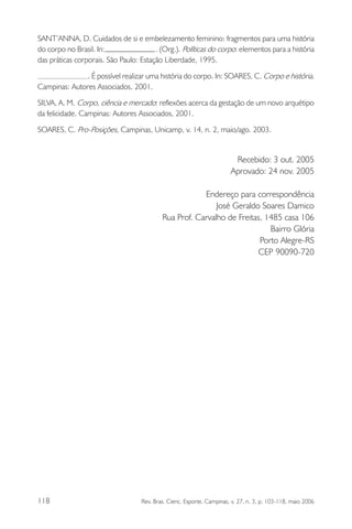 SANT’ANNA, D. Cuidados de si e embelezamento feminino: fragmentos para uma história
do corpo no Brasil. In:
. (Org.). Políticas do corpo: elementos para a história
das práticas corporais. São Paulo: Estação Liberdade, 1995.
. É possível realizar uma história do corpo. In: SOARES, C. Corpo e história.
Campinas: Autores Associados, 2001.
SILVA, A. M. Corpo, ciência e mercado: reflexões acerca da gestação de um novo arquétipo
da felicidade. Campinas: Autores Associados, 2001.
SOARES, C. Pro-Posições, Campinas, Unicamp, v. 14, n. 2, maio/ago. 2003.

Recebido: 3 out. 2005
Aprovado: 24 nov. 2005
Endereço para correspondência
José Geraldo Soares Damico
Rua Prof. Carvalho de Freitas, 1485 casa 106
Bairro Glória
Porto Alegre-RS
CEP 90090-720

118

Rev. Bras. Cienc. Esporte, Campinas, v. 27, n. 3, p. 103-118, maio 2006

 