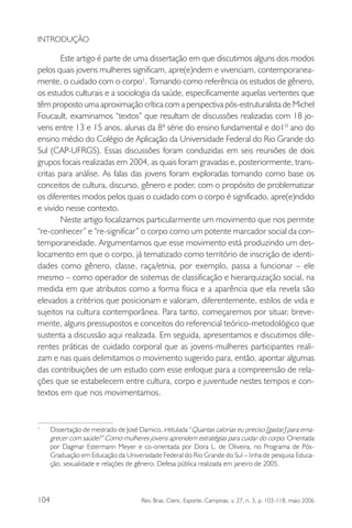 INTRODUÇÃO

Este artigo é parte de uma dissertação em que discutimos alguns dos modos
pelos quais jovens mulheres significam, apre(e)ndem e vivenciam, contemporaneamente, o cuidado com o corpo1. Tomando como referência os estudos de gênero,
os estudos culturais e a sociologia da saúde, especificamente aquelas vertentes que
têm proposto uma aproximação crítica com a perspectiva pós-estruturalista de Michel
Foucault, examinamos “textos” que resultam de discussões realizadas com 18 jovens entre 13 e 15 anos, alunas da 8ª série do ensino fundamental e do1º ano do
ensino médio do Colégio de Aplicação da Universidade Federal do Rio Grande do
Sul (CAP-UFRGS). Essas discussões foram conduzidas em seis reuniões de dois
grupos focais realizadas em 2004, as quais foram gravadas e, posteriormente, transcritas para análise. As falas das jovens foram exploradas tomando como base os
conceitos de cultura, discurso, gênero e poder, com o propósito de problematizar
os diferentes modos pelos quais o cuidado com o corpo é significado, apre(e)ndido
e vivido nesse contexto.
Neste artigo focalizamos particularmente um movimento que nos permite
“re-conhecer” e “re-significar” o corpo como um potente marcador social da contemporaneidade. Argumentamos que esse movimento está produzindo um deslocamento em que o corpo, já tematizado como território de inscrição de identidades como gênero, classe, raça/etnia, por exemplo, passa a funcionar – ele
mesmo – como operador de sistemas de classificação e hierarquização social, na
medida em que atributos como a forma física e a aparência que ela revela são
elevados a critérios que posicionam e valoram, diferentemente, estilos de vida e
sujeitos na cultura contemporânea. Para tanto, começaremos por situar, brevemente, alguns pressupostos e conceitos do referencial teórico-metodológico que
sustenta a discussão aqui realizada. Em seguida, apresentamos e discutimos diferentes práticas de cuidado corporal que as jovens-mulheres participantes realizam e nas quais delimitamos o movimento sugerido para, então, apontar algumas
das contribuições de um estudo com esse enfoque para a compreensão de relações que se estabelecem entre cultura, corpo e juventude nestes tempos e contextos em que nos movimentamos.

1.

104

Dissertação de mestrado de José Damico, intitulada “Quantas calorias eu preciso [gastar] para emagrecer com saúde?” Como mulheres jovens aprendem estratégias para cuidar do corpo. Orientada
por Dagmar Estermann Meyer e co-orientada por Dora L. de Oliveira, no Programa de PósGraduação em Educação da Universidade Federal do Rio Grande do Sul – linha de pesquisa Educação, sexualidade e relações de gênero. Defesa pública realizada em janeiro de 2005.

Rev. Bras. Cienc. Esporte, Campinas, v. 27, n. 3, p. 103-118, maio 2006

 